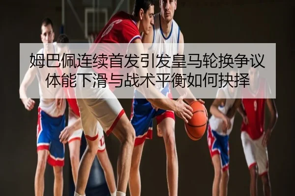 姆巴佩连续首发引发皇马轮换争议 体能下滑与战术平衡如何抉择