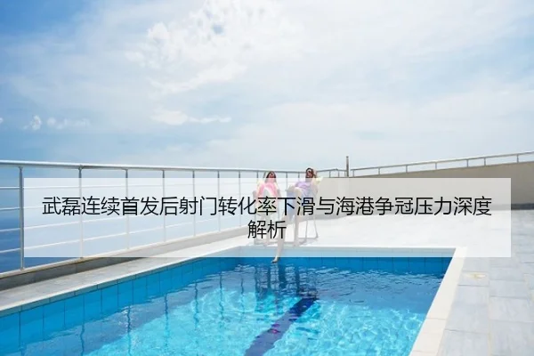 武磊连续首发后射门转化率下滑与海港争冠压力深度解析