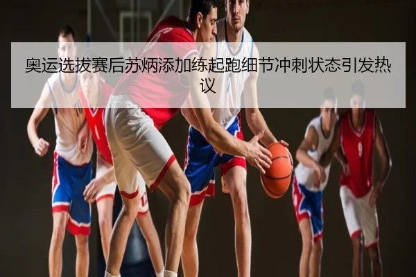奥运选拔赛后苏炳添加练起跑细节冲刺状态引发热议