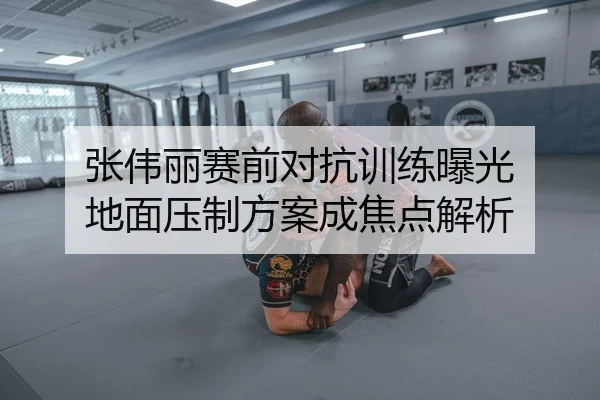 张伟丽赛前对抗训练曝光 地面压制方案成焦点解析