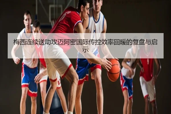 梅西连续送助攻迈阿密国际传控效率回暖的复盘与启示