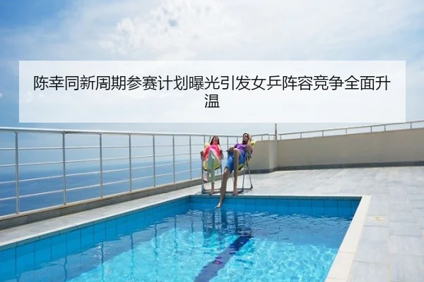 陈幸同新周期参赛计划曝光引发女乒阵容竞争全面升温