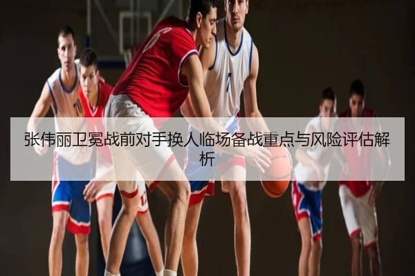 张伟丽卫冕战前对手换人临场备战重点与风险评估解析